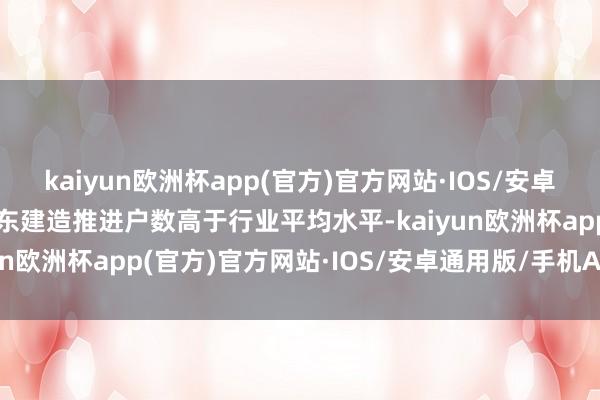 kaiyun欧洲杯app(官方)官方网站·IOS/安卓通用版/手机APP下载浦东建造推进户数高于行业平均水平-kaiyun欧洲杯app(官方)官方网站·IOS/安卓通用版/手机APP下载