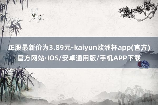 正股最新价为3.89元-kaiyun欧洲杯app(官方)官方网站·IOS/安卓通用版/手机APP下载