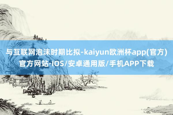 与互联网泡沫时期比拟-kaiyun欧洲杯app(官方)官方网站·IOS/安卓通用版/手机APP下载