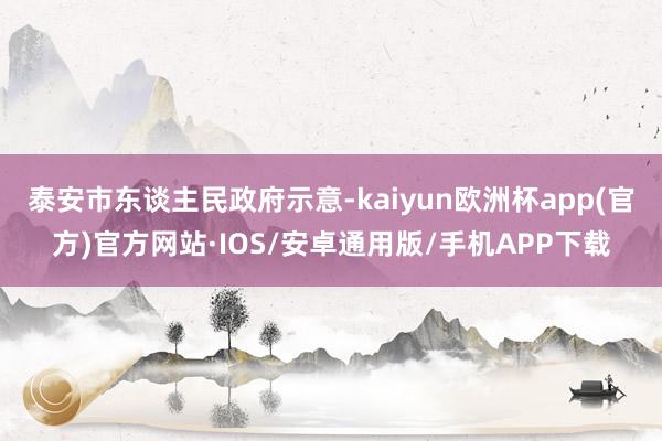 泰安市东谈主民政府示意-kaiyun欧洲杯app(官方)官方网站·IOS/安卓通用版/手机APP下载