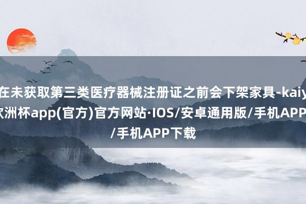 在未获取第三类医疗器械注册证之前会下架家具-kaiyun欧洲杯app(官方)官方网站·IOS/安卓通用版/手机APP下载