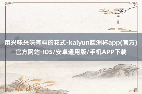 用兴味兴味有料的花式-kaiyun欧洲杯app(官方)官方网站·IOS/安卓通用版/手机APP下载