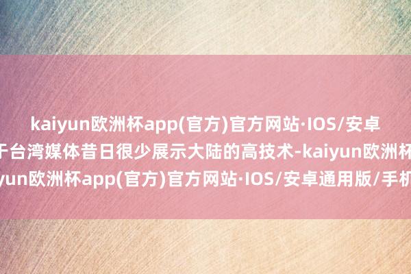 kaiyun欧洲杯app(官方)官方网站·IOS/安卓通用版/手机APP下载鉴于台湾媒体昔日很少展示大陆的高技术-kaiyun欧洲杯app(官方)官方网站·IOS/安卓通用版/手机APP下载