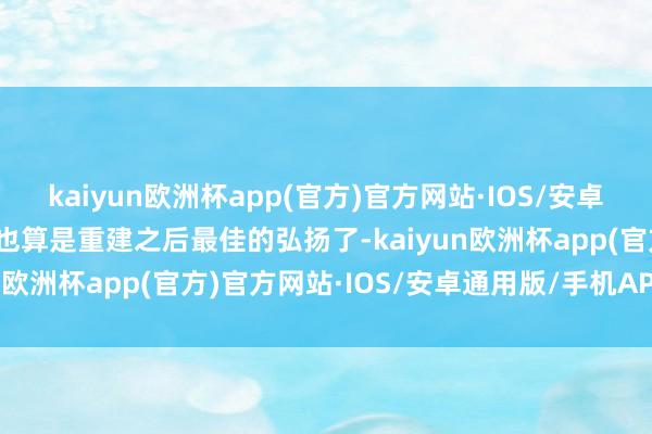 kaiyun欧洲杯app(官方)官方网站·IOS/安卓通用版/手机APP下载这也算是重建之后最佳的弘扬了-kaiyun欧洲杯app(官方)官方网站·IOS/安卓通用版/手机APP下载