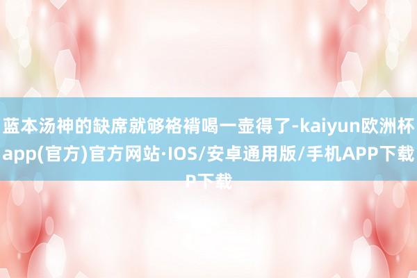 蓝本汤神的缺席就够袼褙喝一壶得了-kaiyun欧洲杯app(官方)官方网站·IOS/安卓通用版/手机APP下载