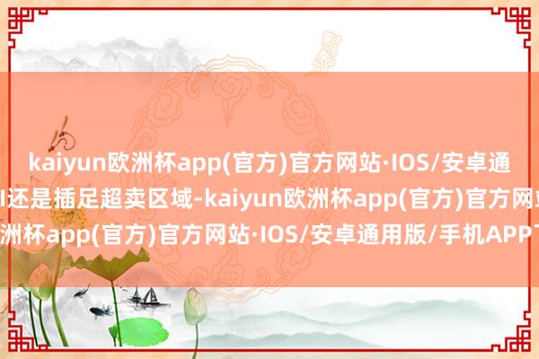 kaiyun欧洲杯app(官方)官方网站·IOS/安卓通用版/手机APP下载而RSI还是插足超卖区域-kaiyun欧洲杯app(官方)官方网站·IOS/安卓通用版/手机APP下载