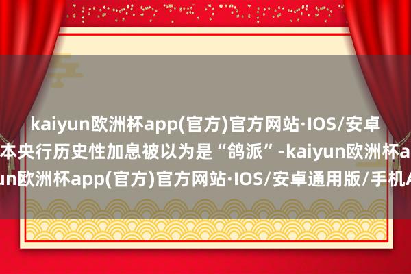 kaiyun欧洲杯app(官方)官方网站·IOS/安卓通用版/手机APP下载日本央行历史性加息被以为是“鸽派”-kaiyun欧洲杯app(官方)官方网站·IOS/安卓通用版/手机APP下载