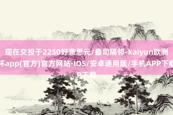 现在交投于2250好意思元/盎司隔邻-kaiyun欧洲杯app(官方)官方网站·IOS/安卓通用版/手机APP下载