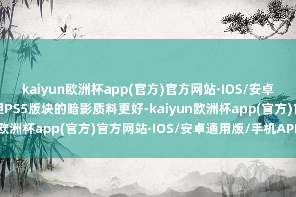 kaiyun欧洲杯app(官方)官方网站·IOS/安卓通用版/手机APP下载但PS5版块的暗影质料更好-kaiyun欧洲杯app(官方)官方网站·IOS/安卓通用版/手机APP下载