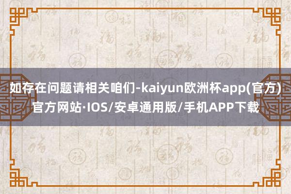 如存在问题请相关咱们-kaiyun欧洲杯app(官方)官方网站·IOS/安卓通用版/手机APP下载