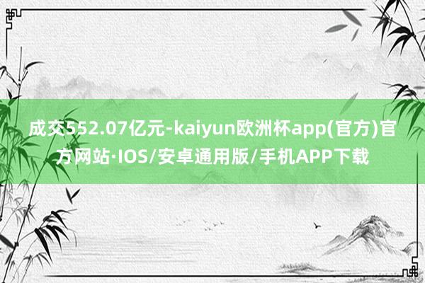 成交552.07亿元-kaiyun欧洲杯app(官方)官方网站·IOS/安卓通用版/手机APP下载