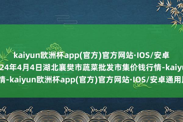 kaiyun欧洲杯app(官方)官方网站·IOS/安卓通用版/手机APP下载2024年4月4日湖北襄樊市蔬菜批发市集价钱行情-kaiyun欧洲杯app(官方)官方网站·IOS/安卓通用版/手机APP下载