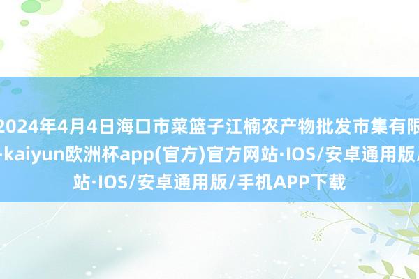 2024年4月4日海口市菜篮子江楠农产物批发市集有限公司价钱行情-kaiyun欧洲杯app(官方)官方网站·IOS/安卓通用版/手机APP下载