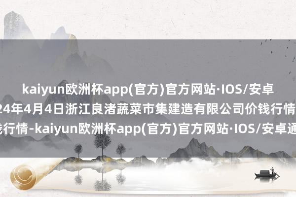 kaiyun欧洲杯app(官方)官方网站·IOS/安卓通用版/手机APP下载2024年4月4日浙江良渚蔬菜市集建造有限公司价钱行情-kaiyun欧洲杯app(官方)官方网站·IOS/安卓通用版/手机APP下载