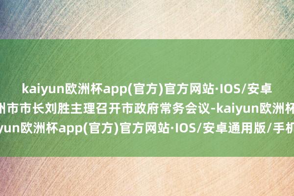 kaiyun欧洲杯app(官方)官方网站·IOS/安卓通用版/手机APP下载潮州市市长刘胜主理召开市政府常务会议-kaiyun欧洲杯app(官方)官方网站·IOS/安卓通用版/手机APP下载