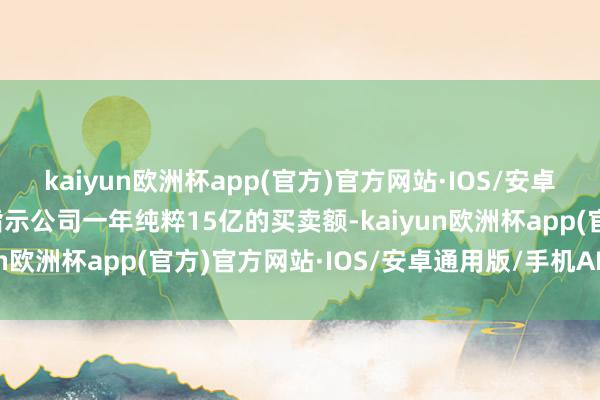 kaiyun欧洲杯app(官方)官方网站·IOS/安卓通用版/手机APP下载指示公司一年纯粹15亿的买卖额-kaiyun欧洲杯app(官方)官方网站·IOS/安卓通用版/手机APP下载