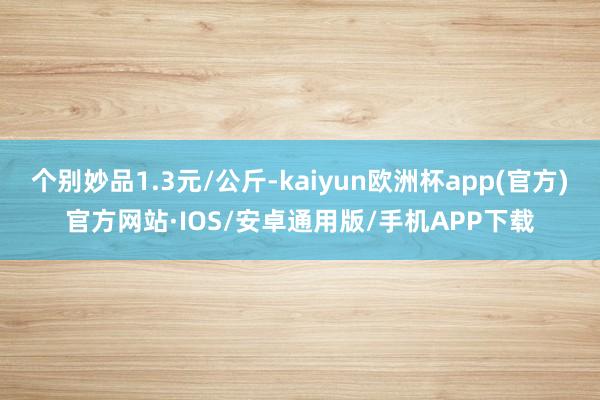 个别妙品1.3元/公斤-kaiyun欧洲杯app(官方)官方网站·IOS/安卓通用版/手机APP下载