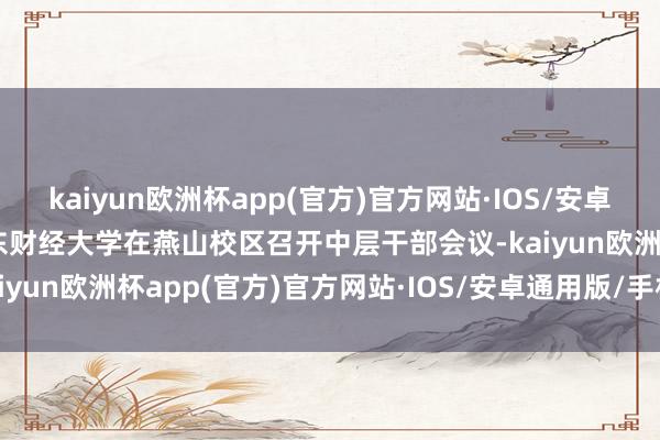 kaiyun欧洲杯app(官方)官方网站·IOS/安卓通用版/手机APP下载山东财经大学在燕山校区召开中层干部会议-kaiyun欧洲杯app(官方)官方网站·IOS/安卓通用版/手机APP下载