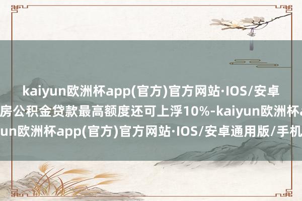 kaiyun欧洲杯app(官方)官方网站·IOS/安卓通用版/手机APP下载住房公积金贷款最高额度还可上浮10%-kaiyun欧洲杯app(官方)官方网站·IOS/安卓通用版/手机APP下载