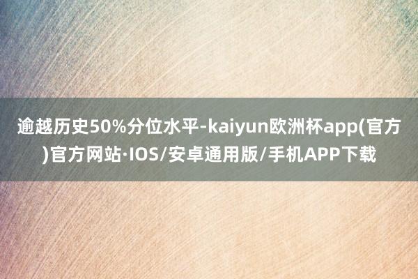 逾越历史50%分位水平-kaiyun欧洲杯app(官方)官方网站·IOS/安卓通用版/手机APP下载