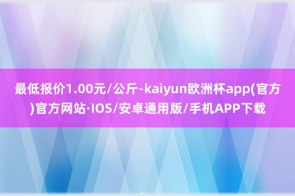 最低报价1.00元/公斤-kaiyun欧洲杯app(官方)官方网站·IOS/安卓通用版/手机APP下载