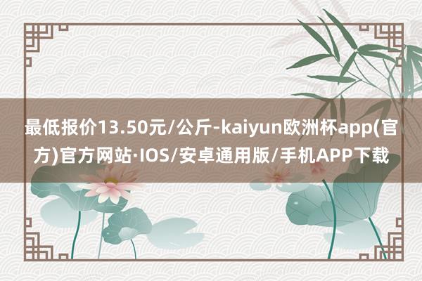 最低报价13.50元/公斤-kaiyun欧洲杯app(官方)官方网站·IOS/安卓通用版/手机APP下载