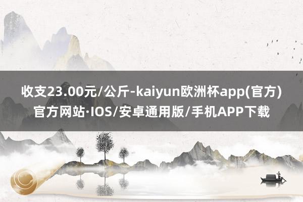 收支23.00元/公斤-kaiyun欧洲杯app(官方)官方网站·IOS/安卓通用版/手机APP下载