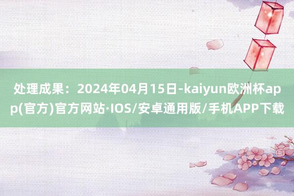 处理成果：2024年04月15日-kaiyun欧洲杯app(官方)官方网站·IOS/安卓通用版/手机APP下载