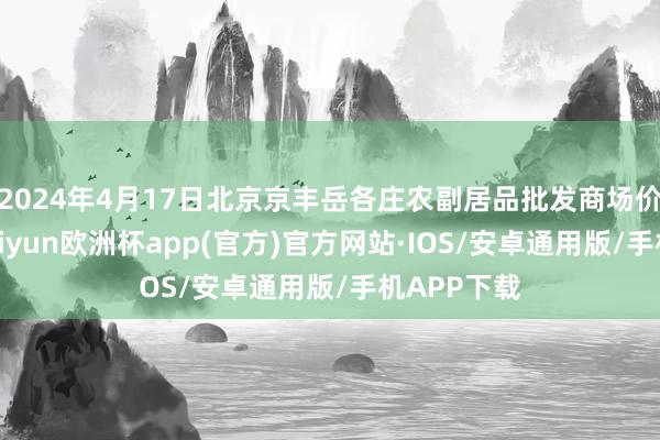 2024年4月17日北京京丰岳各庄农副居品批发商场价钱行情-kaiyun欧洲杯app(官方)官方网站·IOS/安卓通用版/手机APP下载