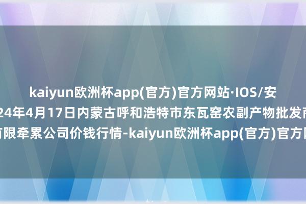 kaiyun欧洲杯app(官方)官方网站·IOS/安卓通用版/手机APP下载2024年4月17日内蒙古呼和浩特市东瓦窑农副产物批发商场有限牵累公司价钱行情-kaiyun欧洲杯app(官方)官方网站·IOS/安卓通用版/手机APP下载