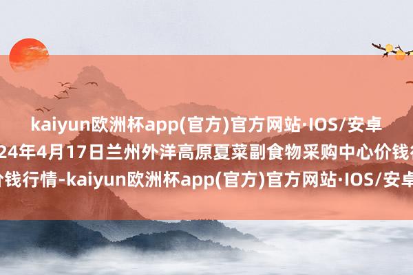 kaiyun欧洲杯app(官方)官方网站·IOS/安卓通用版/手机APP下载2024年4月17日兰州外洋高原夏菜副食物采购中心价钱行情-kaiyun欧洲杯app(官方)官方网站·IOS/安卓通用版/手机APP下载