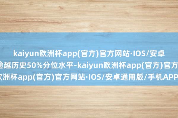 kaiyun欧洲杯app(官方)官方网站·IOS/安卓通用版/手机APP下载逾越历史50%分位水平-kaiyun欧洲杯app(官方)官方网站·IOS/安卓通用版/手机APP下载
