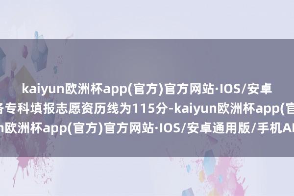 kaiyun欧洲杯app(官方)官方网站·IOS/安卓通用版/手机APP下载各专科填报志愿资历线为115分-kaiyun欧洲杯app(官方)官方网站·IOS/安卓通用版/手机APP下载