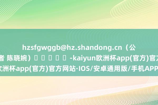 hzsfgwggb@hz.shandong.cn　　（公共日报·公共新闻客户端记者 陈晓婉）					-kaiyun欧洲杯app(官方)官方网站·IOS/安卓通用版/手机APP下载