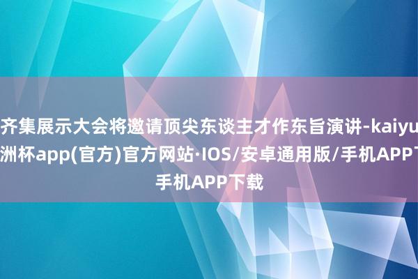 齐集展示大会将邀请顶尖东谈主才作东旨演讲-kaiyun欧洲杯app(官方)官方网站·IOS/安卓通用版/手机APP下载