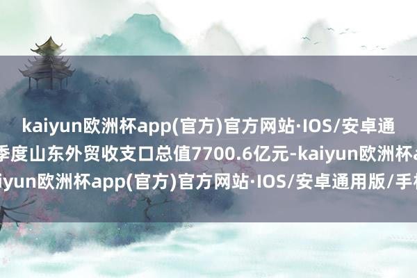 kaiyun欧洲杯app(官方)官方网站·IOS/安卓通用版/手机APP下载　　一季度山东外贸收支口总值7700.6亿元-kaiyun欧洲杯app(官方)官方网站·IOS/安卓通用版/手机APP下载