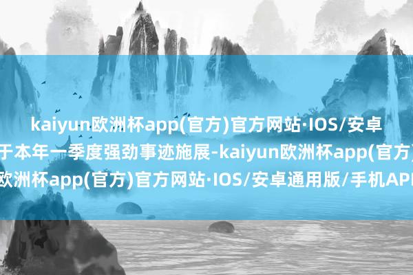 kaiyun欧洲杯app(官方)官方网站·IOS/安卓通用版/手机APP下载基于本年一季度强劲事迹施展-kaiyun欧洲杯app(官方)官方网站·IOS/安卓通用版/手机APP下载