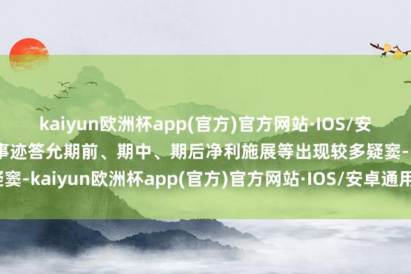 kaiyun欧洲杯app(官方)官方网站·IOS/安卓通用版/手机APP下载事迹答允期前、期中、期后净利施展等出现较多疑窦-kaiyun欧洲杯app(官方)官方网站·IOS/安卓通用版/手机APP下载