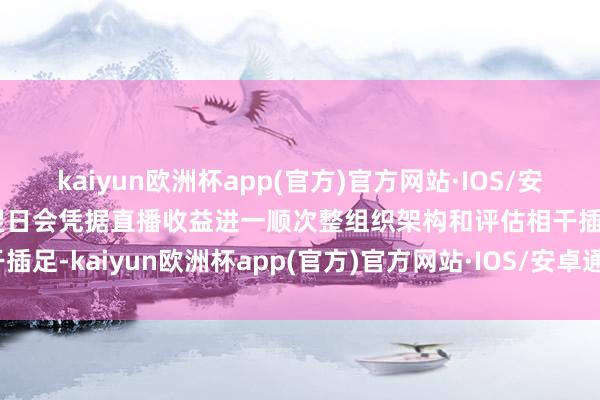 kaiyun欧洲杯app(官方)官方网站·IOS/安卓通用版/手机APP下载翌日会凭据直播收益进一顺次整组织架构和评估相干插足-kaiyun欧洲杯app(官方)官方网站·IOS/安卓通用版/手机APP下载