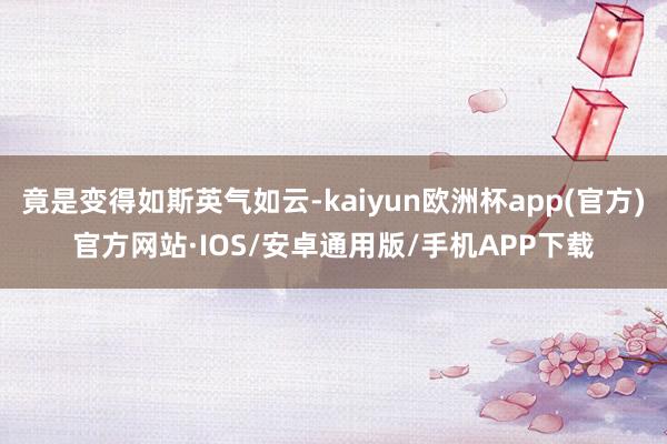 竟是变得如斯英气如云-kaiyun欧洲杯app(官方)官方网站·IOS/安卓通用版/手机APP下载