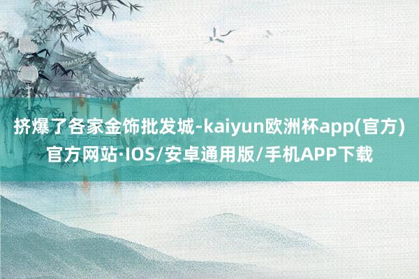 挤爆了各家金饰批发城-kaiyun欧洲杯app(官方)官方网站·IOS/安卓通用版/手机APP下载