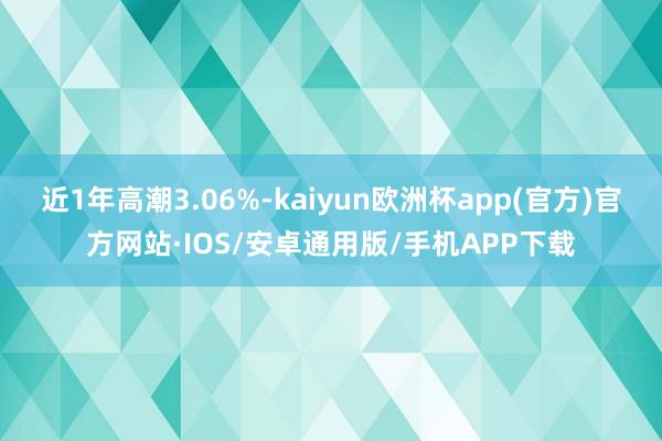 近1年高潮3.06%-kaiyun欧洲杯app(官方)官方网站·IOS/安卓通用版/手机APP下载