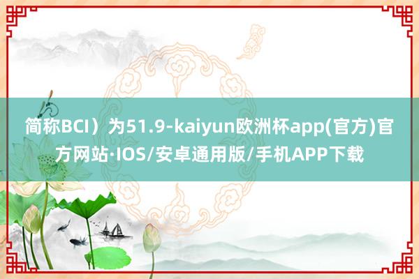 简称BCI）为51.9-kaiyun欧洲杯app(官方)官方网站·IOS/安卓通用版/手机APP下载