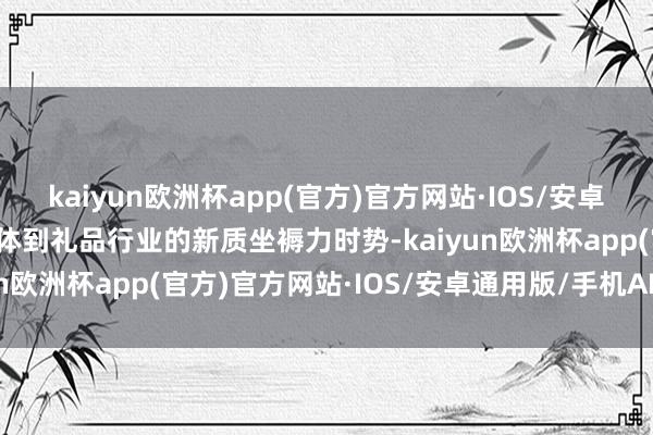 kaiyun欧洲杯app(官方)官方网站·IOS/安卓通用版/手机APP下载具体到礼品行业的新质坐褥力时势-kaiyun欧洲杯app(官方)官方网站·IOS/安卓通用版/手机APP下载