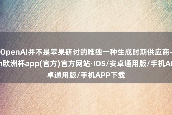 OpenAI并不是苹果研讨的唯独一种生成时期供应商-kaiyun欧洲杯app(官方)官方网站·IOS/安卓通用版/手机APP下载