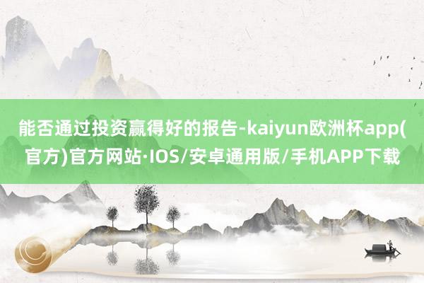 能否通过投资赢得好的报告-kaiyun欧洲杯app(官方)官方网站·IOS/安卓通用版/手机APP下载