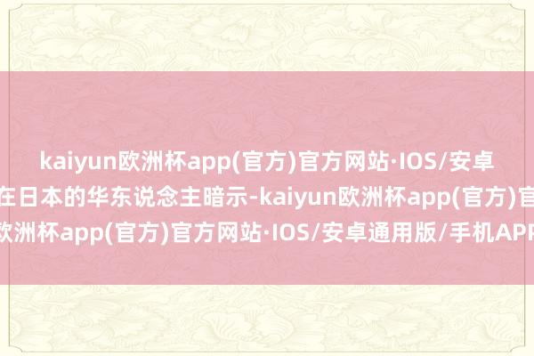 kaiyun欧洲杯app(官方)官方网站·IOS/安卓通用版/手机APP下载有在日本的华东说念主暗示-kaiyun欧洲杯app(官方)官方网站·IOS/安卓通用版/手机APP下载