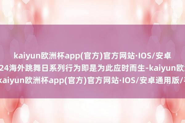 kaiyun欧洲杯app(官方)官方网站·IOS/安卓通用版/手机APP下载2024海外跳舞日系列行为即是为此应时而生-kaiyun欧洲杯app(官方)官方网站·IOS/安卓通用版/手机APP下载