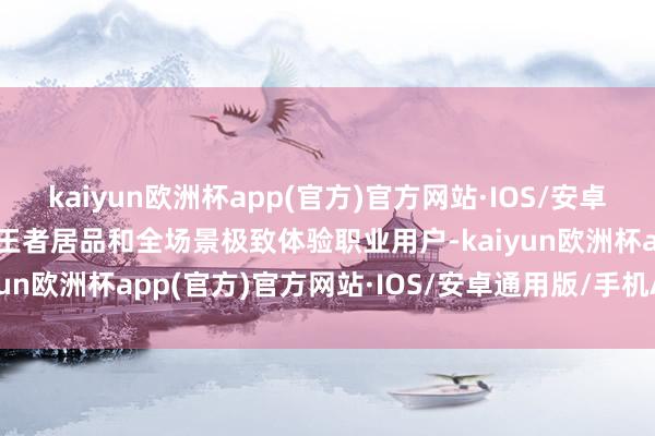 kaiyun欧洲杯app(官方)官方网站·IOS/安卓通用版/手机APP下载用王者居品和全场景极致体验职业用户-kaiyun欧洲杯app(官方)官方网站·IOS/安卓通用版/手机APP下载