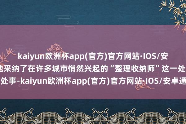 kaiyun欧洲杯app(官方)官方网站·IOS/安卓通用版/手机APP下载她采纳了在许多城市悄然兴起的“整理收纳师”这一处事-kaiyun欧洲杯app(官方)官方网站·IOS/安卓通用版/手机APP下载